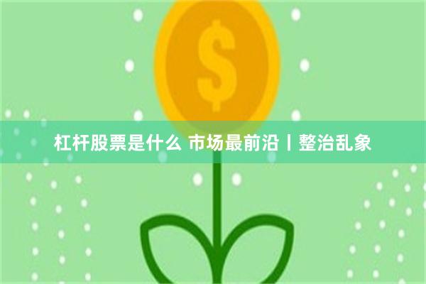 杠杆股票是什么 市场最前沿丨整治乱象