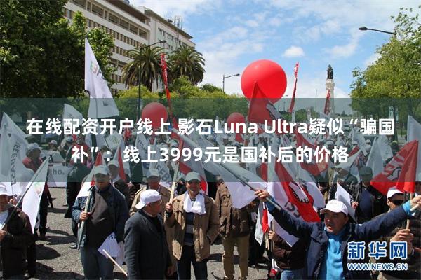 在线配资开户线上 影石Luna Ultra疑似“骗国补”:线上3999元是国补后的价格