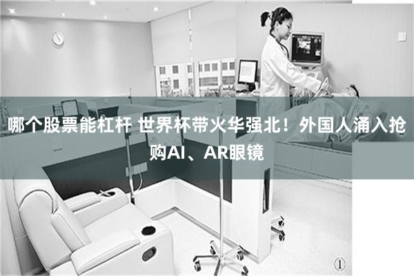 哪个股票能杠杆 世界杯带火华强北!外国人涌入抢购AI、AR眼镜