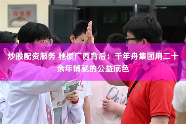 炒股配资服务 驰援广西背后:千年舟集团用二十余年铺就的公益底色