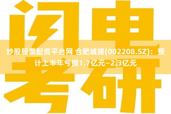 炒股股票配资平台网 合肥城建(002208.SZ)：预计上半年亏损1.7亿元—2.3亿元