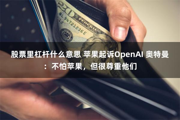 股票里杠杆什么意思 苹果起诉OpenAI 奥特曼:不怕苹果,但很尊重他们