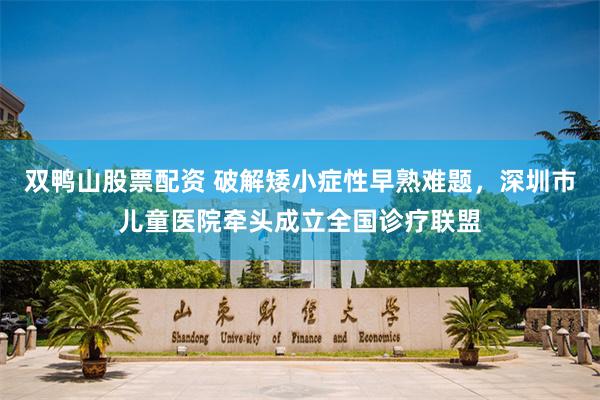 双鸭山股票配资 破解矮小症性早熟难题,深圳市儿童医院牵头成立全国诊疗联盟