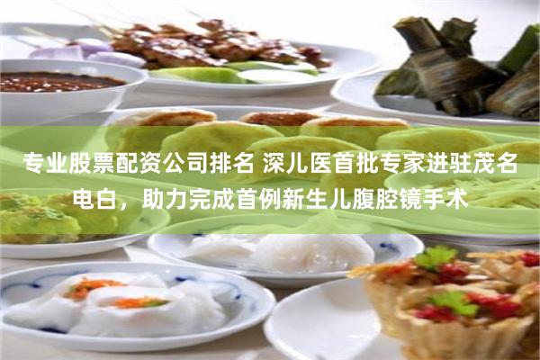 专业股票配资公司排名 深儿医首批专家进驻茂名电白，助力完成首例新生儿腹腔镜手术
