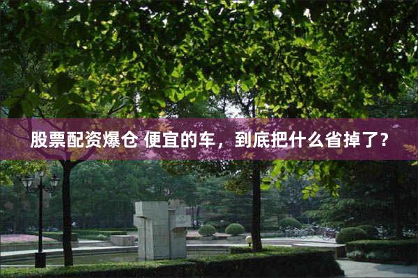 股票配资爆仓 便宜的车，到底把什么省掉了？