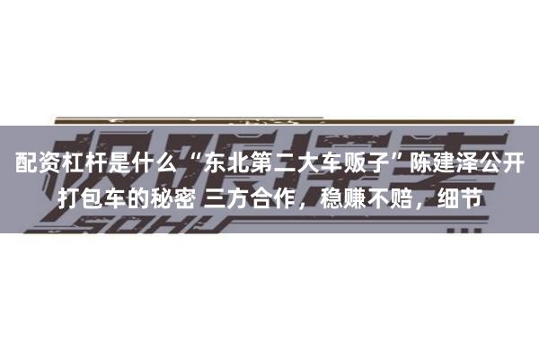 配资杠杆是什么 “东北第二大车贩子”陈建泽公开打包车的秘密 三方合作，稳赚不赔，细节