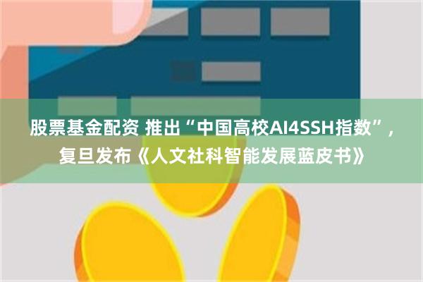 股票基金配资 推出“中国高校AI4SSH指数”,复旦发布《人文社科智能发展蓝皮书》