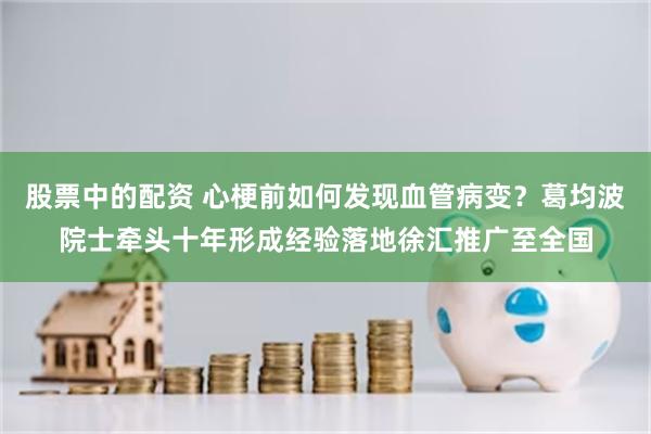股票中的配资 心梗前如何发现血管病变?葛均波院士牵头十年形成经验落地徐汇推广至全国
