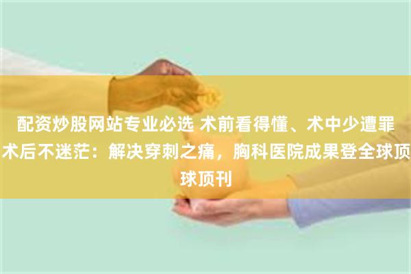 配资炒股网站专业必选 术前看得懂、术中少遭罪、术后不迷茫：解决穿刺之痛，胸科医院成果登全球顶刊