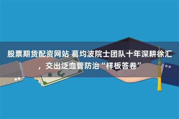 股票期货配资网站 葛均波院士团队十年深耕徐汇，交出泛血管防治“样板答卷”