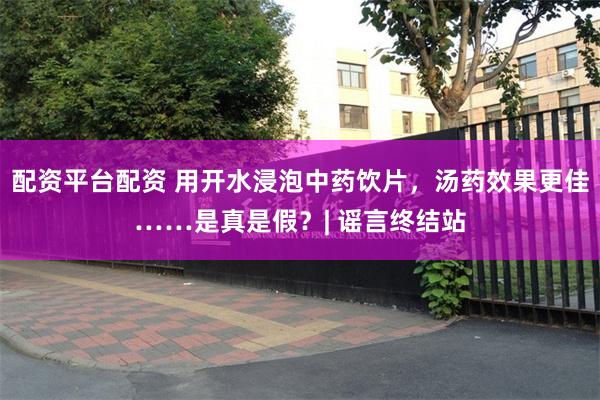 配资平台配资 用开水浸泡中药饮片，汤药效果更佳……是真是假？| 谣言终结站