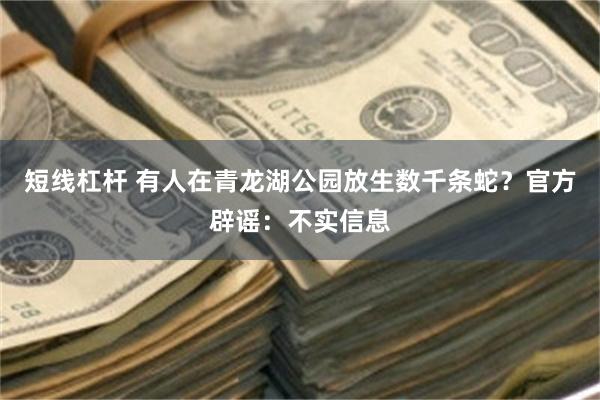 短线杠杆 有人在青龙湖公园放生数千条蛇？官方辟谣：不实信息