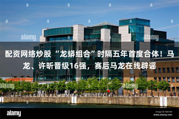 配资网络炒股 “龙蟒组合”时隔五年首度合体！马龙、许昕晋级16强，赛后马龙在线辟谣