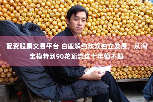 配资股票交易平台 白鹿解约欢娱独立发展，从淘宝模特到90花顶流这十年值不值