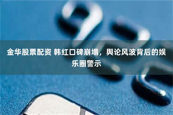 金华股票配资 韩红口碑崩塌，舆论风波背后的娱乐圈警示