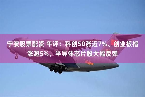 宁波股票配资 午评：科创50涨近7%、创业板指涨超5%，半导体芯片股大幅反弹