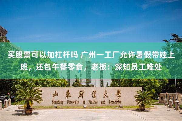 买股票可以加杠杆吗 广州一工厂允许暑假带娃上班，还包午餐零食，老板：深知员工难处