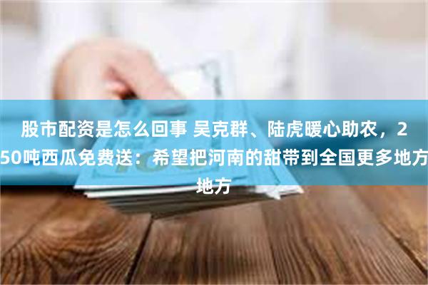 股市配资是怎么回事 吴克群、陆虎暖心助农，250吨西瓜免费送：希望把河南的甜带到全国更多地方
