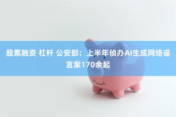 股票融资 杠杆 公安部：上半年侦办AI生成网络谣言案170余起