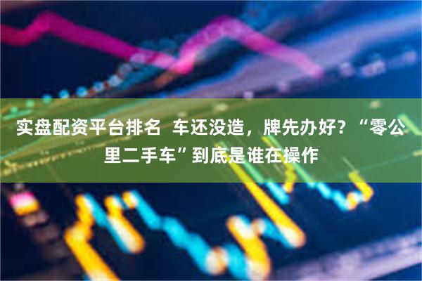 实盘配资平台排名  车还没造，牌先办好？“零公里二手车”到底是谁在操作
