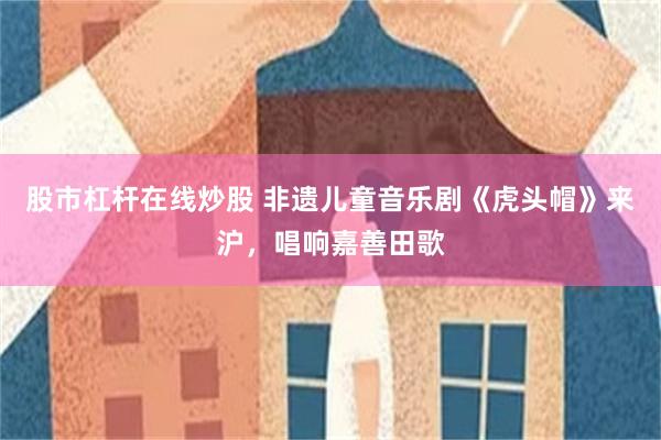 股市杠杆在线炒股 非遗儿童音乐剧《虎头帽》来沪，唱响嘉善田歌