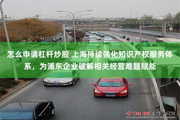 怎么申请杠杆炒股 上海持续强化知识产权服务体系，为浦东企业破解相关经营难题赋能
