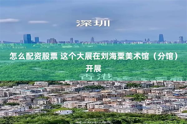 怎么配资股票 这个大展在刘海粟美术馆（分馆）开展