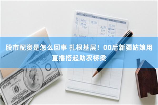 股市配资是怎么回事 扎根基层！00后新疆姑娘用直播搭起助农桥梁