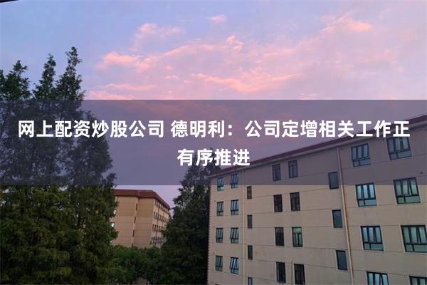 网上配资炒股公司 德明利：公司定增相关工作正有序推进