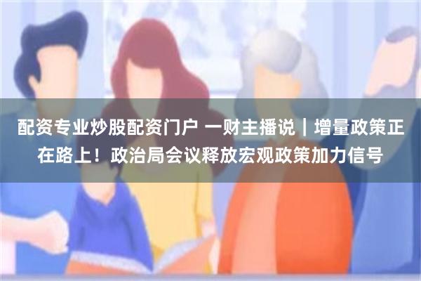 配资专业炒股配资门户 一财主播说｜增量政策正在路上！政治局会议释放宏观政策加力信号