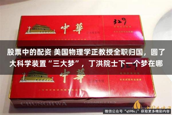 股票中的配资 美国物理学正教授全职归国，圆了大科学装置“三大梦”，丁洪院士下一个梦在哪