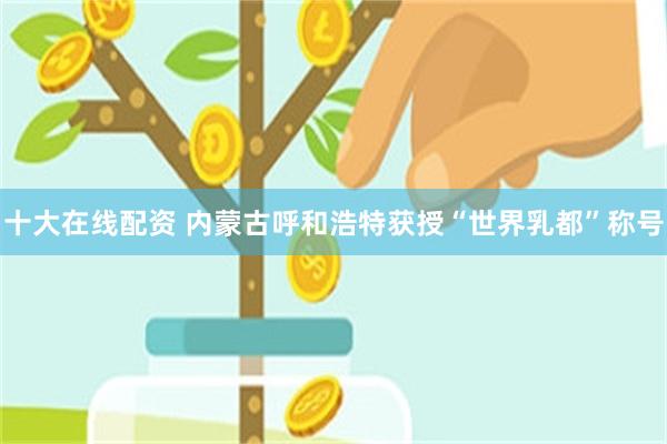 十大在线配资 内蒙古呼和浩特获授“世界乳都”称号