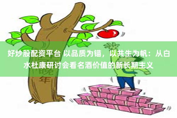 好炒股配资平台 以品质为锚，以共生为帆：从白水杜康研讨会看名酒价值的新长期主义
