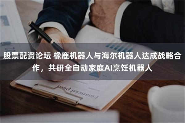 股票配资论坛 橡鹿机器人与海尔机器人达成战略合作，共研全自动家庭AI烹饪机器人