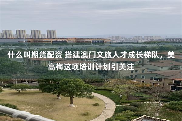 什么叫期货配资 搭建澳门文旅人才成长梯队,美高梅这项培训计划引关注