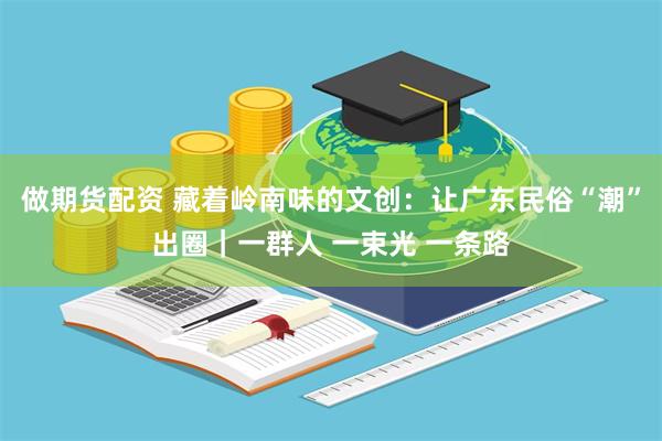 做期货配资 藏着岭南味的文创：让广东民俗“潮”出圈｜一群人 一束光 一条路