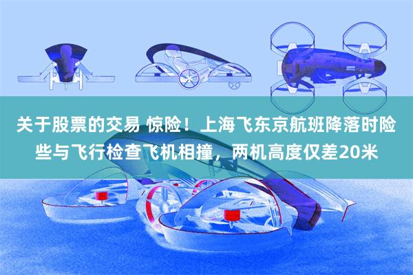 关于股票的交易 惊险！上海飞东京航班降落时险些与飞行检查飞机相撞，两机高度仅差20米