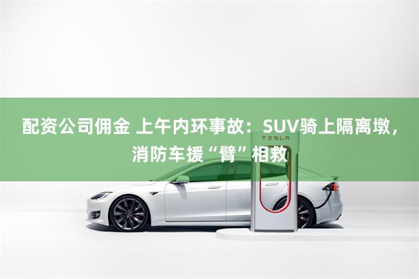 配资公司佣金 上午内环事故：SUV骑上隔离墩，消防车援“臂”相救