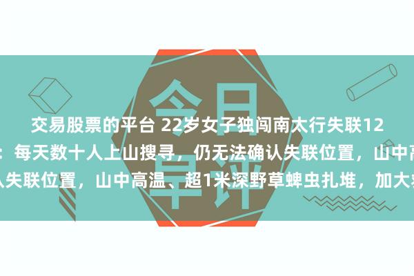 交易股票的平台 22岁女子独闯南太行失联12天，救援人员最新发声：每天数十人上山搜寻，仍无法确认失联位置，山中高温、超1米深野草蜱虫扎堆，加大救援难度