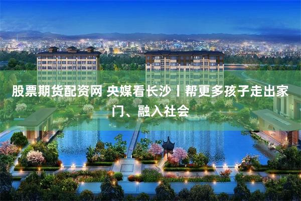 股票期货配资网 央媒看长沙丨帮更多孩子走出家门、融入社会