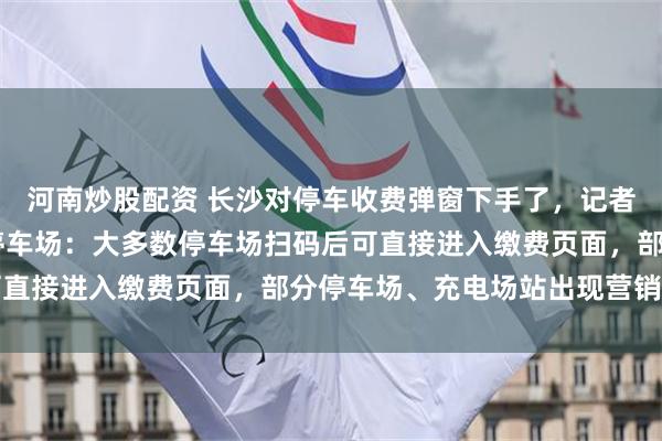 河南炒股配资 长沙对停车收费弹窗下手了，记者实地探访长沙20余处停车场：大多数停车场扫码后可直接进入缴费页面，部分停车场、充电场站出现营销弹窗