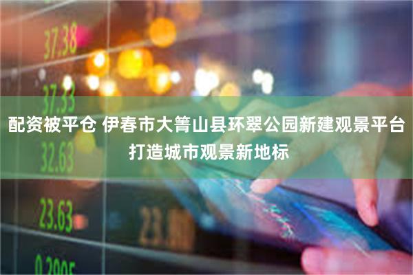 配资被平仓 伊春市大箐山县环翠公园新建观景平台 打造城市观景新地标