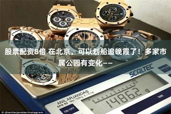 股票配资8倍 在北京，可以划船追晚霞了！多家市属公园有变化——