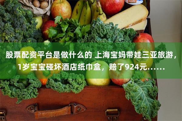 股票配资平台是做什么的 上海宝妈带娃三亚旅游，1岁宝宝碰坏酒店纸巾盒，赔了924元……