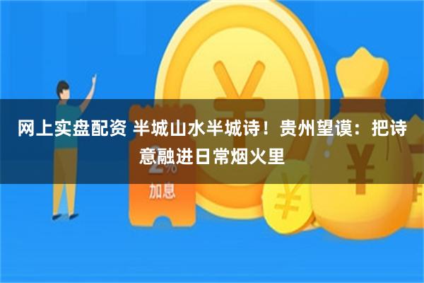 网上实盘配资 半城山水半城诗!贵州望谟:把诗意融进日常烟火里