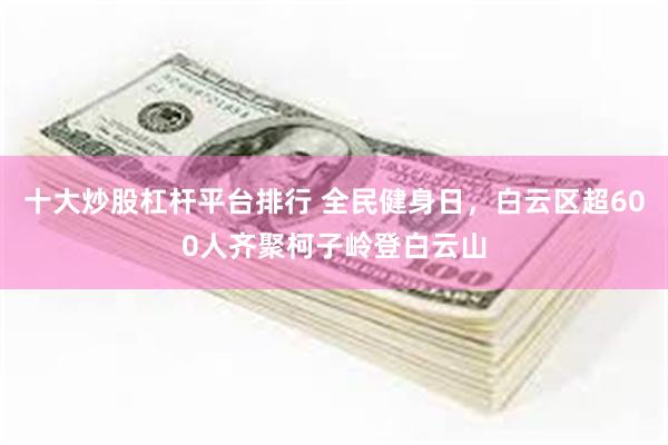 十大炒股杠杆平台排行 全民健身日，白云区超600人齐聚柯子岭登白云山
