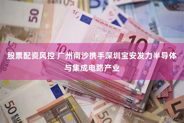 股票配资风控 广州南沙携手深圳宝安发力半导体与集成电路产业