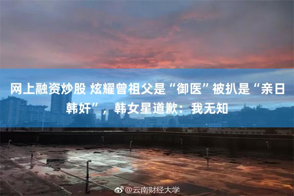 网上融资炒股 炫耀曾祖父是“御医”被扒是“亲日韩奸”,韩女星道歉:我无知