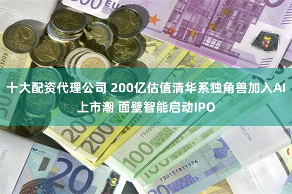 十大配资代理公司 200亿估值清华系独角兽加入AI上市潮 面壁智能启动IPO