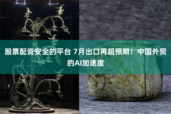 股票配资安全的平台 7月出口再超预期！中国外贸的AI加速度